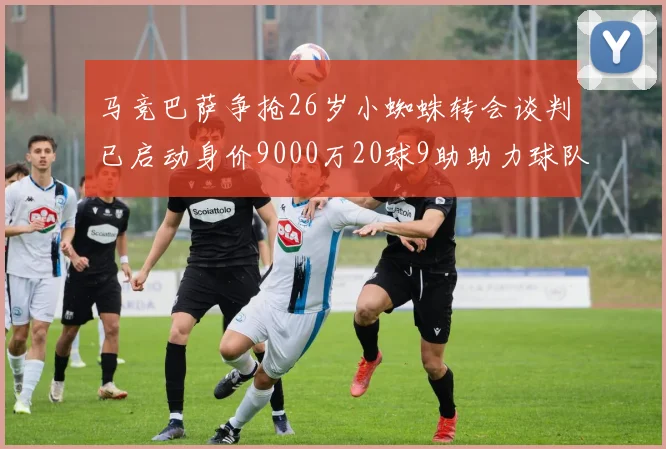 马竞巴萨争抢26岁小蜘蛛转会谈判已启动身价9000万20球9助助力球队