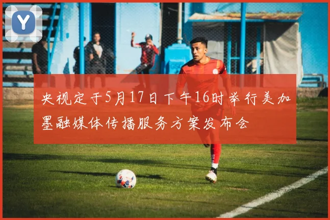 央视定于5月17日下午16时举行美加墨融媒体传播服务方案发布会