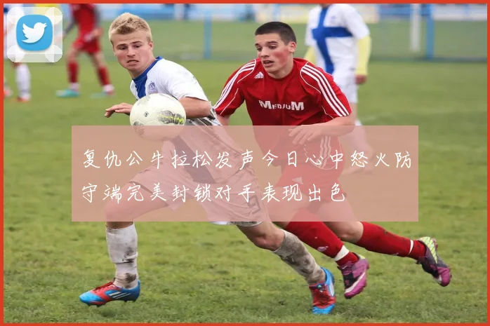 复仇公牛拉松发声今日心中怒火防守端完美封锁对手表现出色
