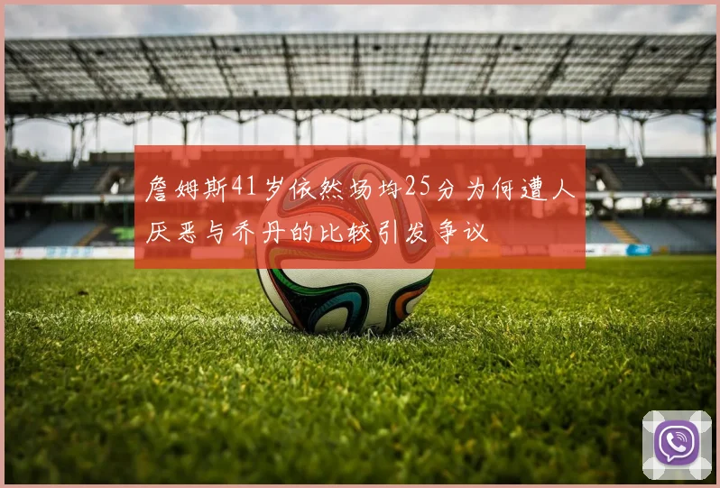 詹姆斯41岁依然场均25分为何遭人厌恶与乔丹的比较引发争议