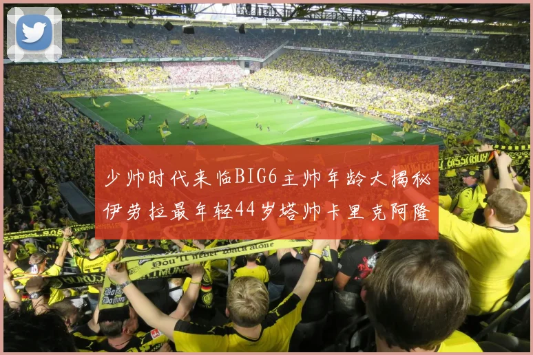 少帅时代来临BIG6主帅年龄大揭秘伊劳拉最年轻44岁塔帅卡里克阿隆索齐聚
