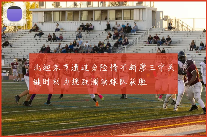 北控末节遭追分险情不断廖三宁关键时刻力挽狂澜助球队获胜