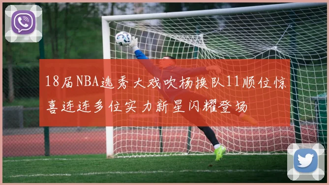 18届NBA选秀大戏吹杨换队11顺位惊喜连连多位实力新星闪耀登场