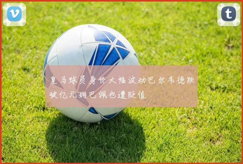 皇马球员身价大幅波动巴尔韦德跌破亿元姆巴佩也遭贬值