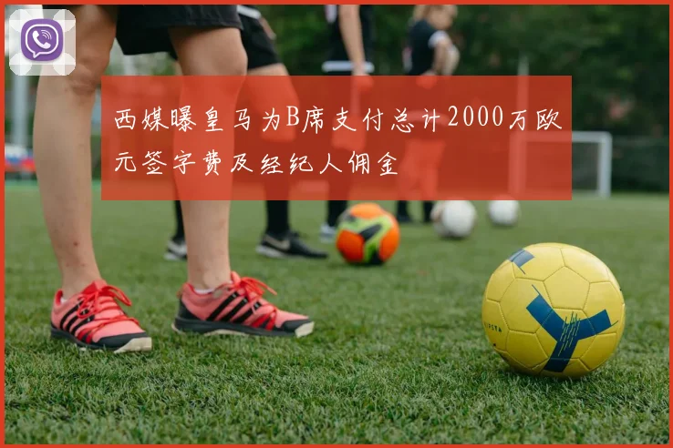 西媒曝皇马为B席支付总计2000万欧元签字费及经纪人佣金