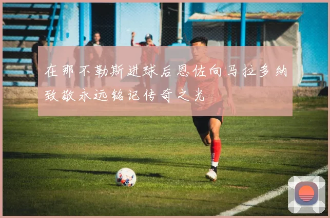 在那不勒斯进球后恩佐向马拉多纳致敬永远铭记传奇之光