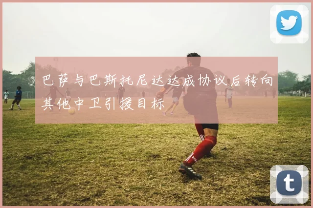 巴萨与巴斯托尼达达成协议后转向其他中卫引援目标
