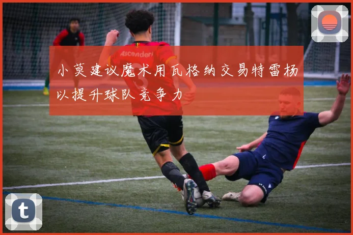 小莫建议魔术用瓦格纳交易特雷杨以提升球队竞争力