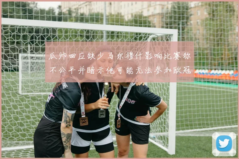瓜帅回应缺少马尔穆什影响比赛称不公平并暗示他可能无法参加欧冠