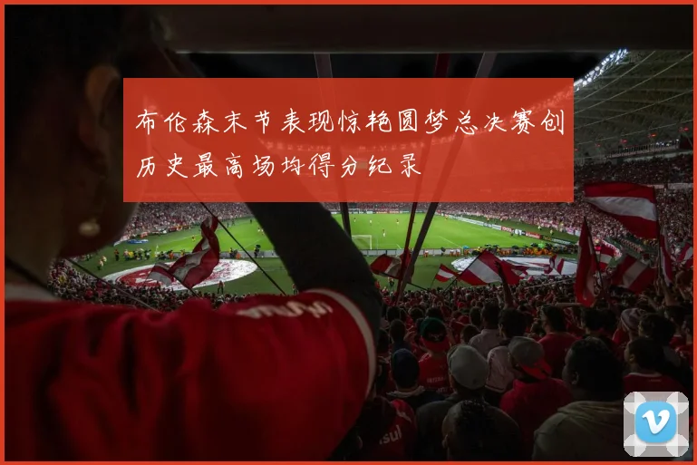 布伦森末节表现惊艳圆梦总决赛创历史最高场均得分纪录