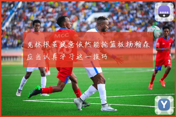 克林根虽疲惫依然能抢篮板杨瀚森应当认真学习这一技巧