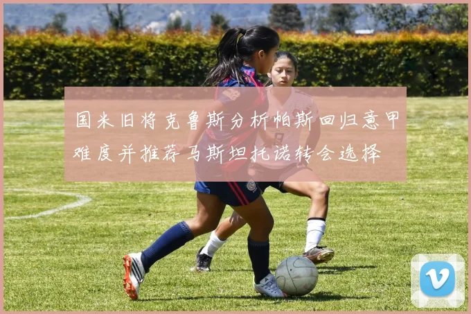 国米旧将克鲁斯分析帕斯回归意甲难度并推荐马斯坦托诺转会选择