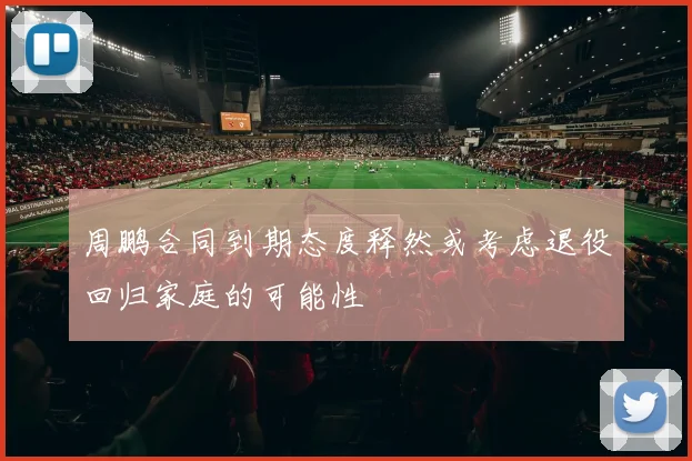周鹏合同到期态度释然或考虑退役回归家庭的可能性